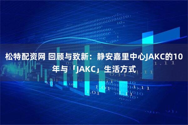 松特配资网 回顾与致新：静安嘉里中心JAKC的10年与「JAKC」生活方式