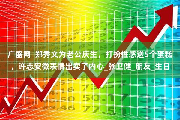 广盛网  郑秀文为老公庆生，打扮性感送5个蛋糕，许志安微表情出卖了内心_张卫健_朋友_生日