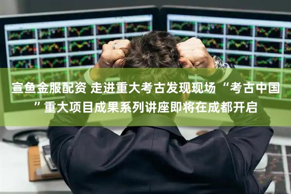 宣鱼金服配资 走进重大考古发现现场 “考古中国”重大项目成果系列讲座即将在成都开启
