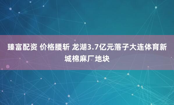臻富配资 价格腰斩 龙湖3.7亿元落子大连体育新城棉麻厂地块